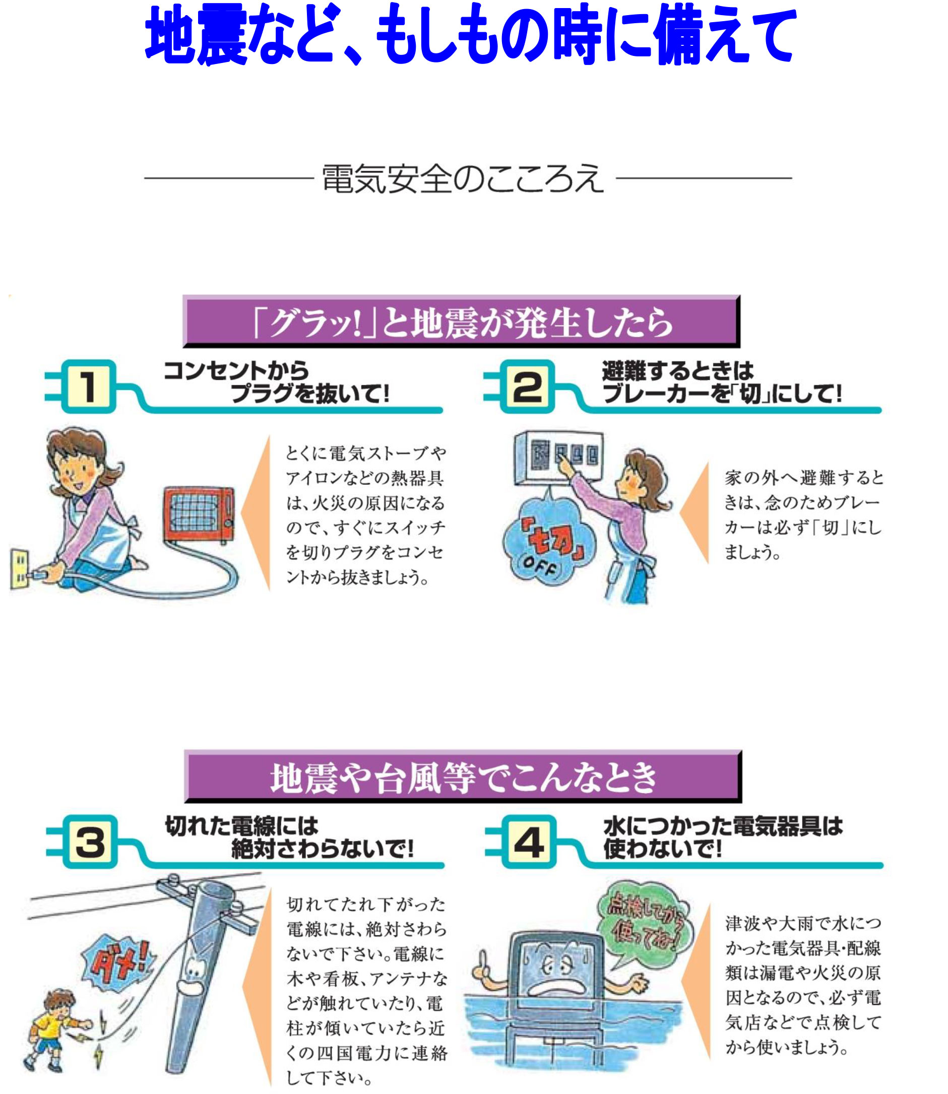 地震など、もしもの時に備えて 電気安全のこころえ 「グラッ！」と地震が発生したら 1. コンセントからプラグを抜いて！ とくに電気ストーブやアイロンなどの熱器具は、火災の原因になるので、すぐにスイッチを切りプラグをコンセントから抜きましょう。 2. 避難するときはブレーカーを切りにして！ 家の外へ避難するときは、念のためブレーカーは必ず「切」にしましょう。 地震や台風等でこんなとき 3. 切れた電線には絶対さわらないで！ 切れてたれ下がった電線には、絶対さわらないで下さい。電線に水や看板、アンテナなどが触れていたり、電柱が傾いていたら近くの四国電力に連絡して下さい。 4. 水につかった電気器具は使わないで！ 津波や大雨で水につかった電気器具・配線類は漏電や火災の原因となるので、必ず電気店などで点検してから使いましょう。