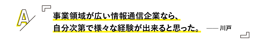 事業領域が広い情報通信企業なら、
自分次第で様々な経験が出来ると思った。 —— 川戸