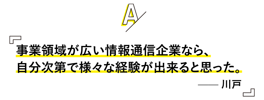 事業領域が広い情報通信企業なら、
自分次第で様々な経験が出来ると思った。 —— 川戸