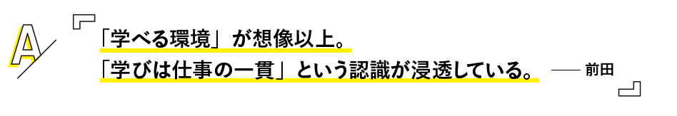 「学べる環境」が想像以上。
「学びは仕事の一貫」という認識が浸透している。 —— 前田