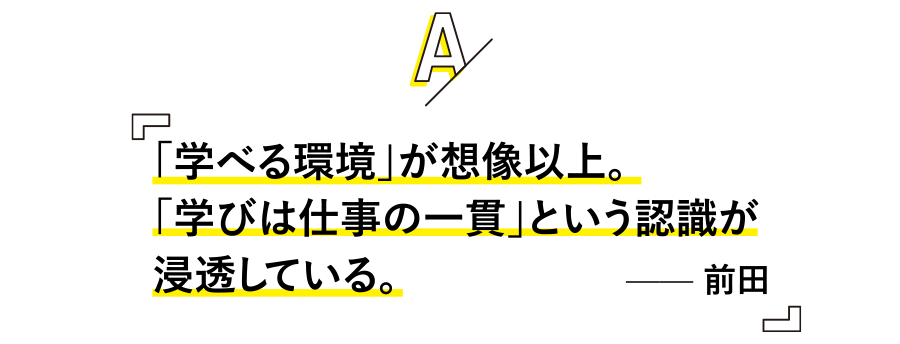「学べる環境」が想像以上。
「学びは仕事の一貫」という認識が浸透している。 —— 前田