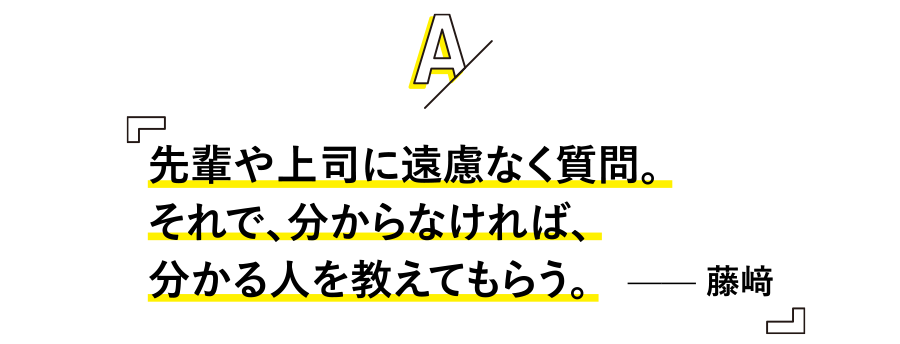 先輩や上司に遠慮なく質問。
それで、分からなければ、分かる人を教えてもらう。 —— 藤﨑