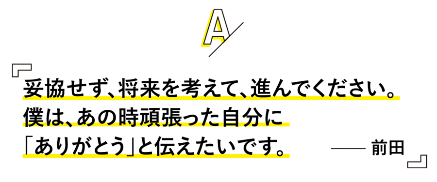 妥協せず、将来を考えて、進んでください。
僕は、あの時頑張った自分に「ありがとう」と伝えたいです。 —— 前田
