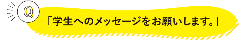 「学生へのメッセージをお願いします。」